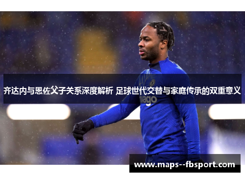 齐达内与恩佐父子关系深度解析 足球世代交替与家庭传承的双重意义