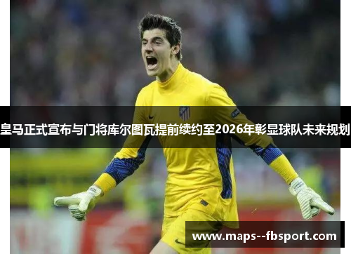 皇马正式宣布与门将库尔图瓦提前续约至2026年彰显球队未来规划